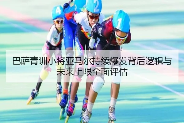 巴萨青训小将亚马尔持续爆发背后逻辑与未来上限全面评估